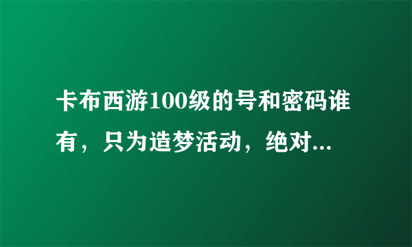 卡布西游100级的号和密码谁有，只为造梦活动，绝对不改密码!qq786379215，有的请发到我的邮箱谢谢！