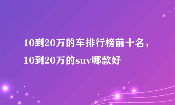 10到20万的车排行榜前十名，10到20万的suv哪款好