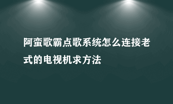 阿蛮歌霸点歌系统怎么连接老式的电视机求方法