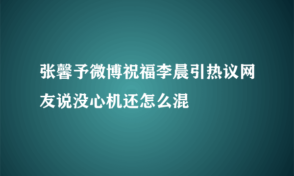 张馨予微博祝福李晨引热议网友说没心机还怎么混