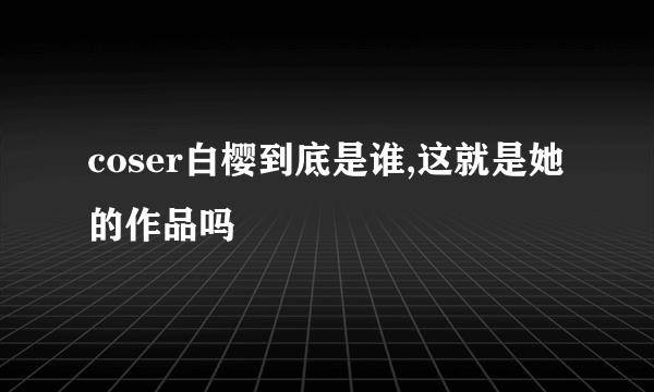 coser白樱到底是谁,这就是她的作品吗