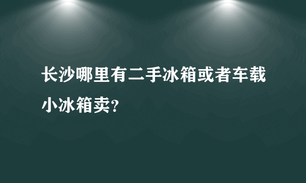 长沙哪里有二手冰箱或者车载小冰箱卖？