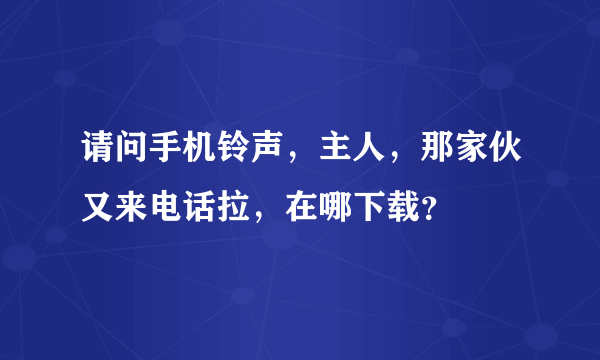 请问手机铃声，主人，那家伙又来电话拉，在哪下载？