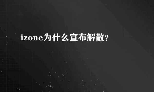 izone为什么宣布解散？