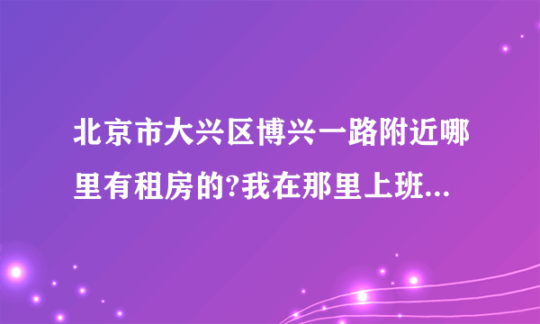 北京市大兴区博兴一路附近哪里有租房的?我在那里上班有没有房租出租的