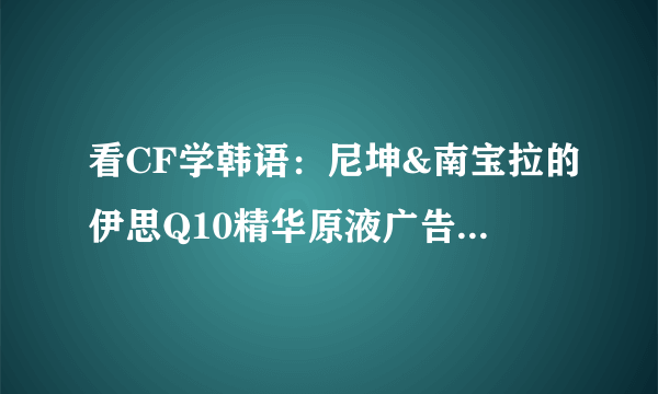 看CF学韩语：尼坤&南宝拉的伊思Q10精华原液广告之自拍篇