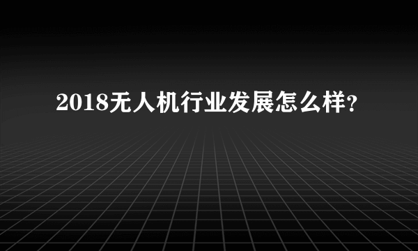 2018无人机行业发展怎么样？