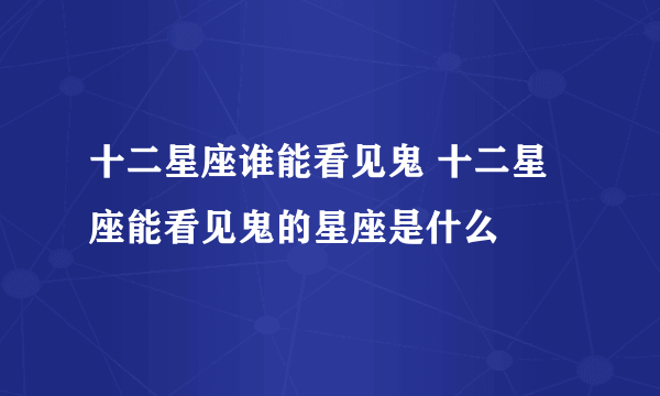 十二星座谁能看见鬼 十二星座能看见鬼的星座是什么