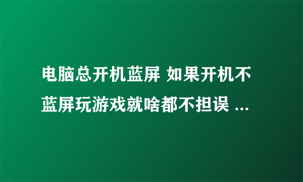 电脑总开机蓝屏 如果开机不蓝屏玩游戏就啥都不担误 重装系统也不行 有时候一键还原都不行 下游戏总失败