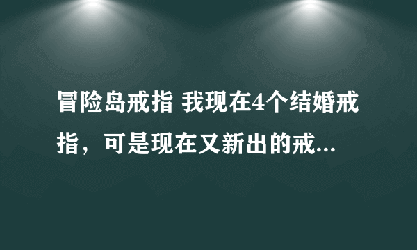 冒险岛戒指 我现在4个结婚戒指，可是现在又新出的戒指，我再带上去会不会把原来结婚的戒指给弄下来呀