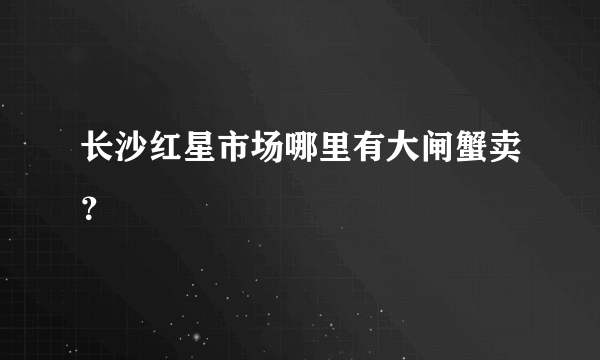 长沙红星市场哪里有大闸蟹卖？