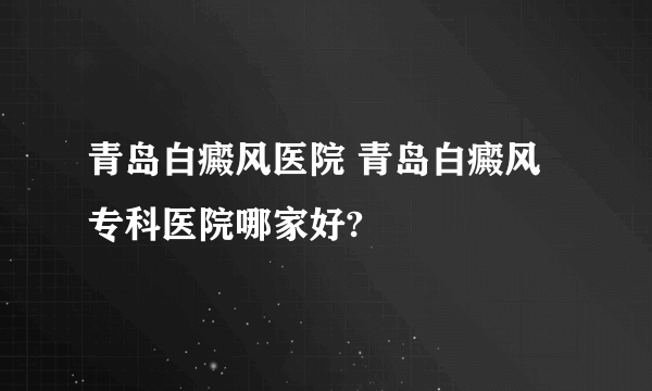 青岛白癜风医院 青岛白癜风专科医院哪家好?