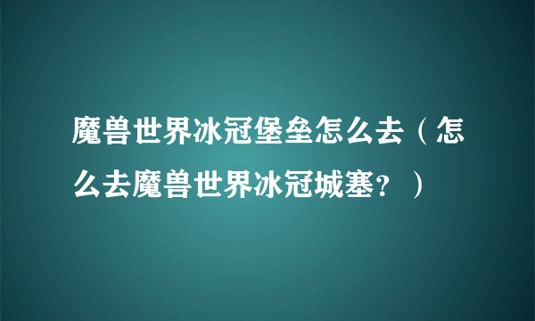 魔兽世界冰冠堡垒怎么去（怎么去魔兽世界冰冠城塞？）