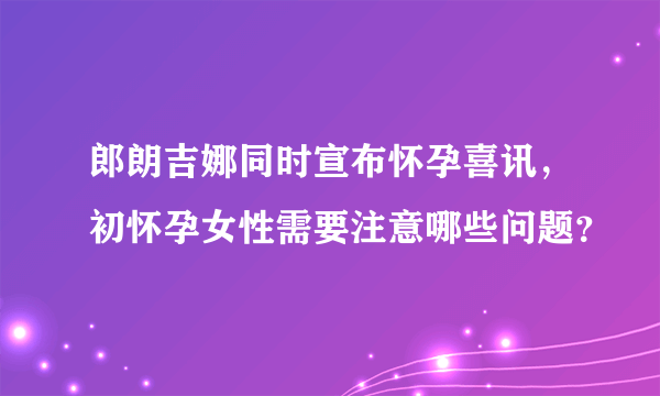 郎朗吉娜同时宣布怀孕喜讯，初怀孕女性需要注意哪些问题？