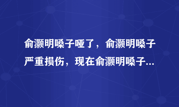 俞灏明嗓子哑了，俞灏明嗓子严重损伤，现在俞灏明嗓子情况怎样了？