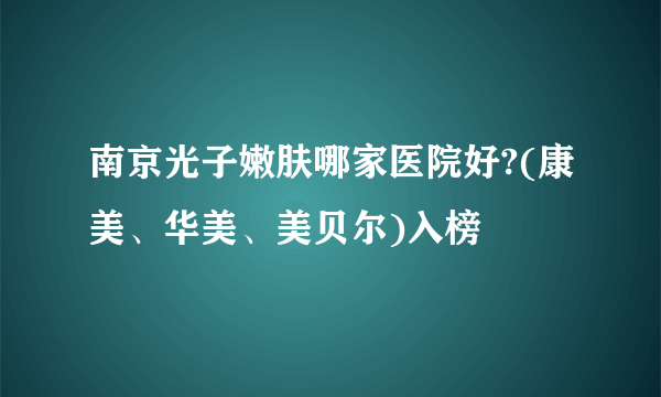 南京光子嫩肤哪家医院好?(康美、华美、美贝尔)入榜