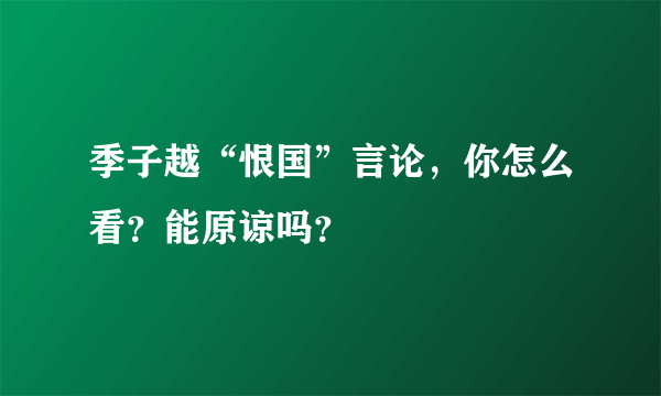 季子越“恨国”言论，你怎么看？能原谅吗？