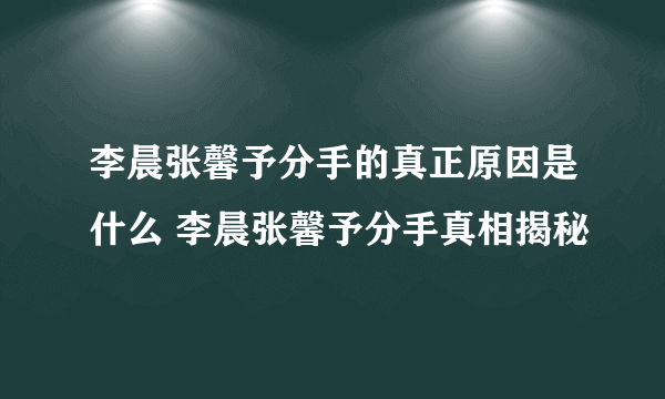 李晨张馨予分手的真正原因是什么 李晨张馨予分手真相揭秘