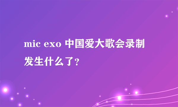 mic exo 中国爱大歌会录制 发生什么了？