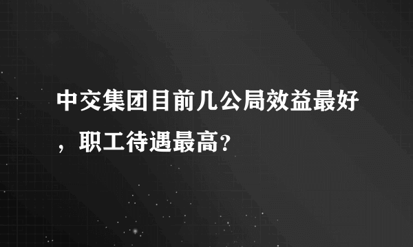 中交集团目前几公局效益最好，职工待遇最高？