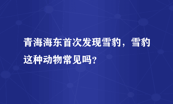 青海海东首次发现雪豹，雪豹这种动物常见吗？