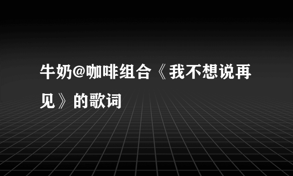 牛奶@咖啡组合《我不想说再见》的歌词