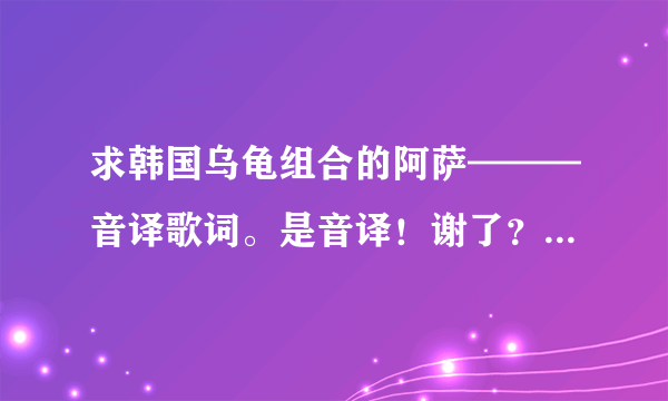 求韩国乌龟组合的阿萨———音译歌词。是音译！谢了？ - 芝士回答