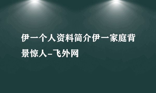 伊一个人资料简介伊一家庭背景惊人-飞外网