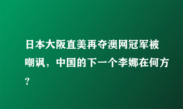 日本大阪直美再夺澳网冠军被嘲讽，中国的下一个李娜在何方？