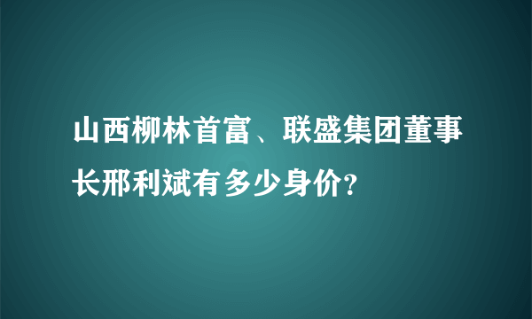 山西柳林首富、联盛集团董事长邢利斌有多少身价？