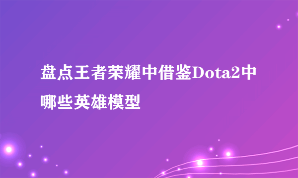 盘点王者荣耀中借鉴Dota2中哪些英雄模型