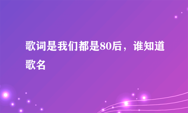 歌词是我们都是80后，谁知道歌名