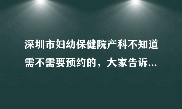 深圳市妇幼保健院产科不知道需不需要预约的，大家告诉我下吧，...