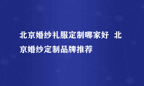 北京婚纱礼服定制哪家好  北京婚纱定制品牌推荐