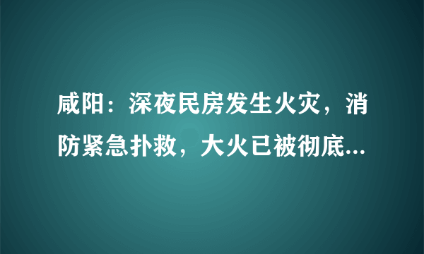 咸阳：深夜民房发生火灾，消防紧急扑救，大火已被彻底扑灭, 你怎么看？