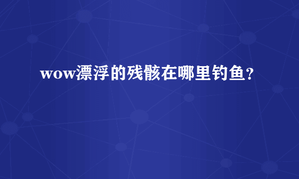 wow漂浮的残骸在哪里钓鱼？