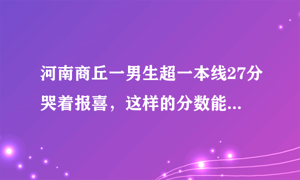 河南商丘一男生超一本线27分哭着报喜，这样的分数能选择什么样的学校？