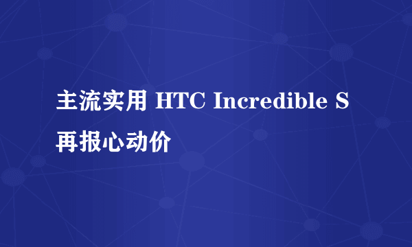 主流实用 HTC Incredible S再报心动价