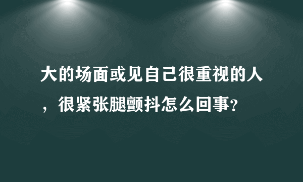 大的场面或见自己很重视的人，很紧张腿颤抖怎么回事？