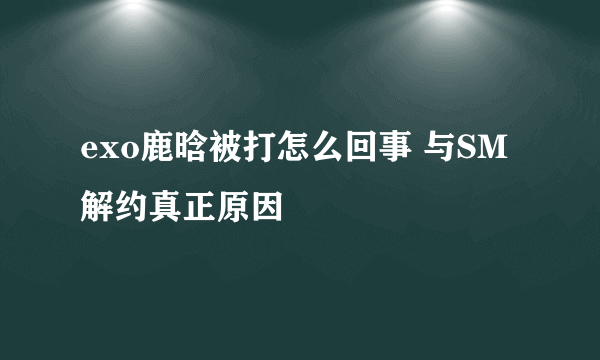 exo鹿晗被打怎么回事 与SM解约真正原因