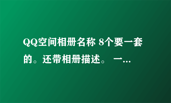 QQ空间相册名称 8个要一套的。还带相册描述。 一个自己 一个班级 一个演出 一个闺蜜 一个唯美图片的