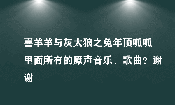 喜羊羊与灰太狼之兔年顶呱呱里面所有的原声音乐、歌曲？谢谢