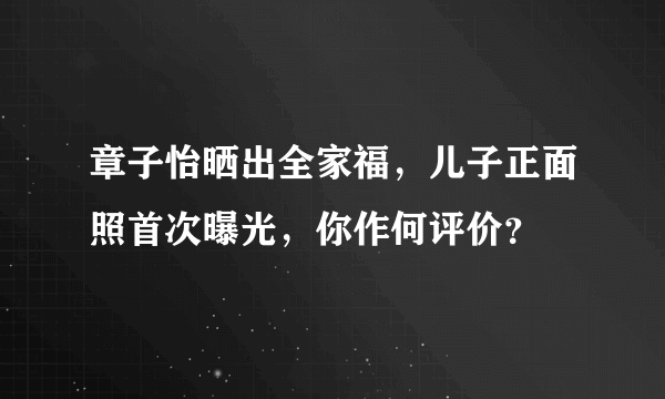 章子怡晒出全家福，儿子正面照首次曝光，你作何评价？