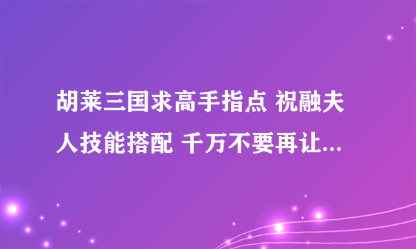 胡莱三国求高手指点 祝融夫人技能搭配 千万不要再让我洗技能了！！！