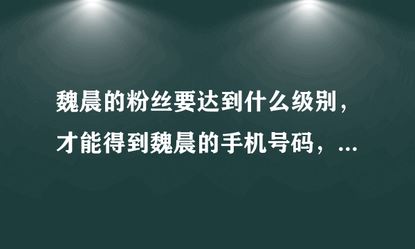 魏晨的粉丝要达到什么级别，才能得到魏晨的手机号码，我昨天在家听魏晨生日的音频，听到粉丝打电话给他，