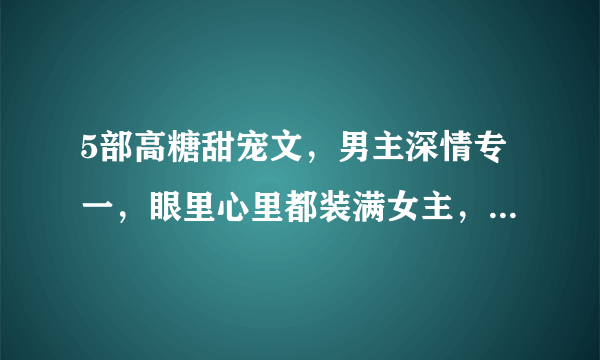 5部高糖甜宠文，男主深情专一，眼里心里都装满女主，分分钟撒糖