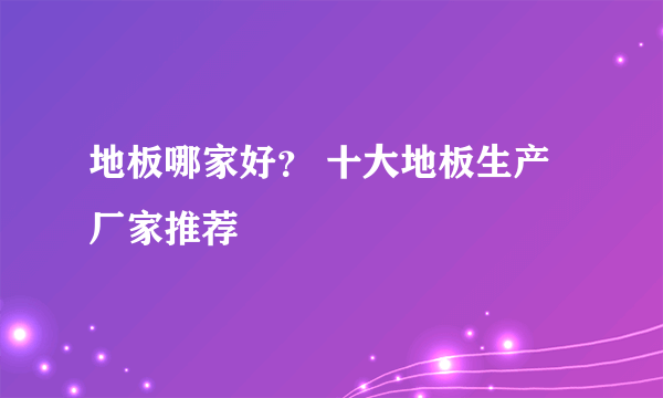 地板哪家好？ 十大地板生产厂家推荐