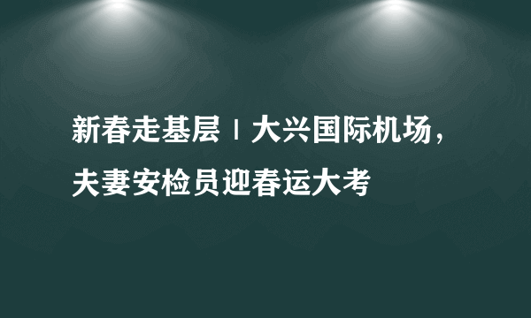 新春走基层｜大兴国际机场，夫妻安检员迎春运大考