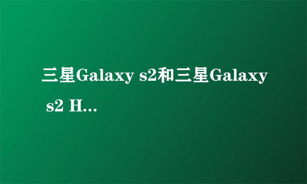 三星Galaxy s2和三星Galaxy s2 HD LTe,三星i9100的分别和挑选