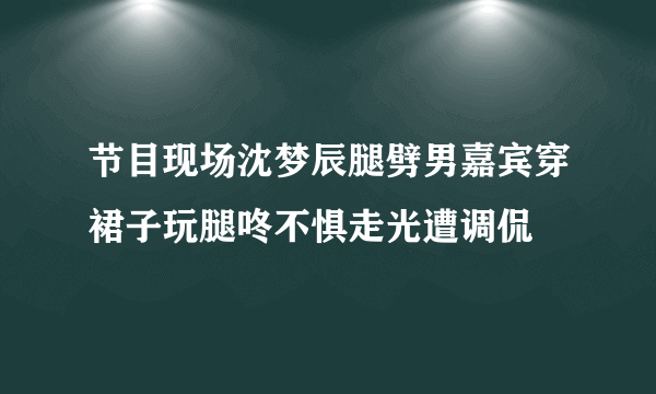 节目现场沈梦辰腿劈男嘉宾穿裙子玩腿咚不惧走光遭调侃